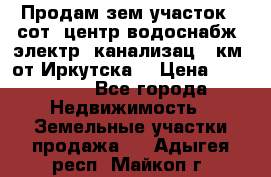 Продам зем.участок 12сот. центр.водоснабж. электр. канализац. 9км. от Иркутска  › Цена ­ 800 000 - Все города Недвижимость » Земельные участки продажа   . Адыгея респ.,Майкоп г.